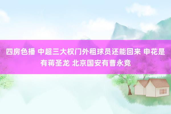 四房色播 中超三大权门外租球员还能回来 申花是有蒋圣龙 北京国安有曹永竞