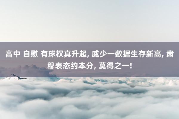 高中 自慰 有球权真升起， 威少一数据生存新高， 肃穆表态约本分， 莫得之一!