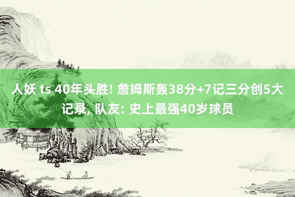 人妖 ts 40年头胜! 詹姆斯轰38分+7记三分创5大记录， 队友: 史上最强40岁球员