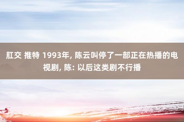 肛交 推特 1993年， 陈云叫停了一部正在热播的电视剧， 陈: 以后这类剧不行播