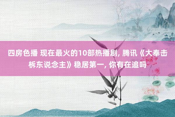 四房色播 现在最火的10部热播剧， 腾讯《大奉击柝东说念主》稳居第一， 你有在追吗