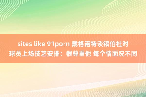 sites like 91porn 戴格诺特谈锡伯杜对球员上场技艺安排：很尊重他 每个情面况不同