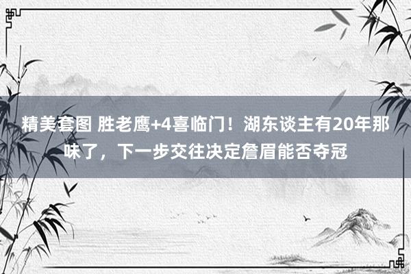 精美套图 胜老鹰+4喜临门！湖东谈主有20年那味了，下一步交往决定詹眉能否夺冠