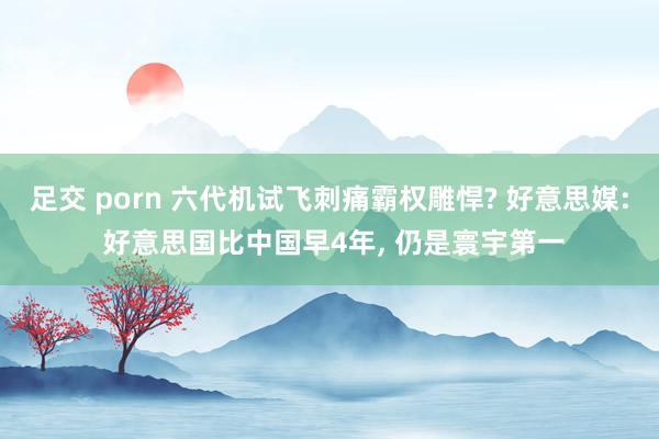 足交 porn 六代机试飞刺痛霸权雕悍? 好意思媒: 好意思国比中国早4年， 仍是寰宇第一