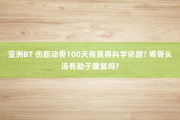 亚洲BT 伤筋动骨100天有莫得科学依据? 喝骨头汤有助于康复吗?