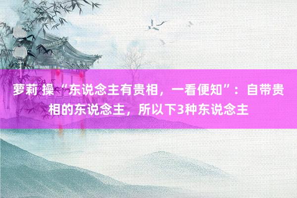 萝莉 操 “东说念主有贵相，一看便知”：自带贵相的东说念主，所以下3种东说念主