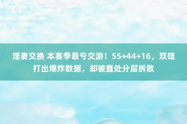 淫妻交换 本赛季最亏交游！55+44+16，双雄打出爆炸数据，却被蠢处分层拆散