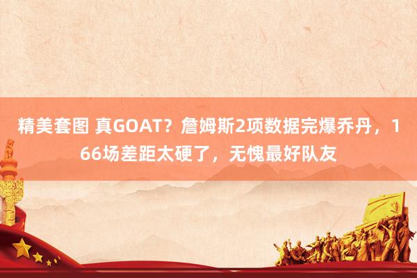 精美套图 真GOAT？詹姆斯2项数据完爆乔丹，166场差距太硬了，无愧最好队友