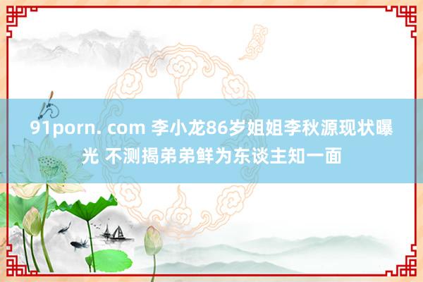 91porn. com 李小龙86岁姐姐李秋源现状曝光 不测揭弟弟鲜为东谈主知一面