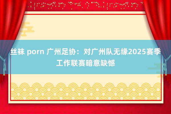 丝袜 porn 广州足协：对广州队无缘2025赛季工作联赛暗意缺憾