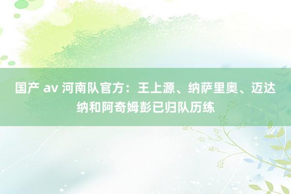 国产 av 河南队官方：王上源、纳萨里奥、迈达纳和阿奇姆彭已归队历练