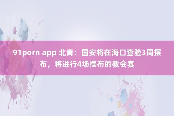 91porn app 北青：国安将在海口查验3周摆布，将进行4场摆布的教会赛