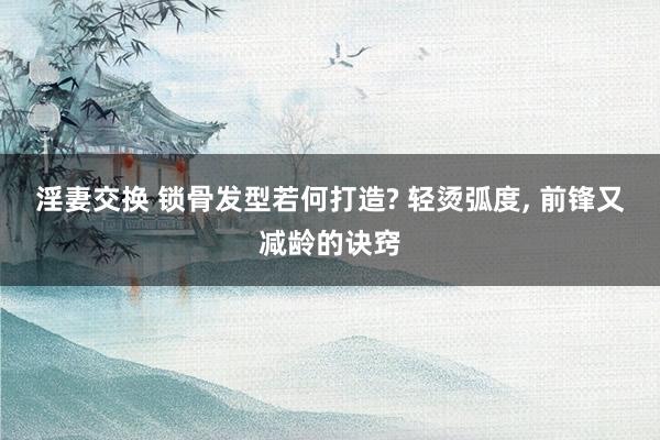 淫妻交换 锁骨发型若何打造? 轻烫弧度， 前锋又减龄的诀窍