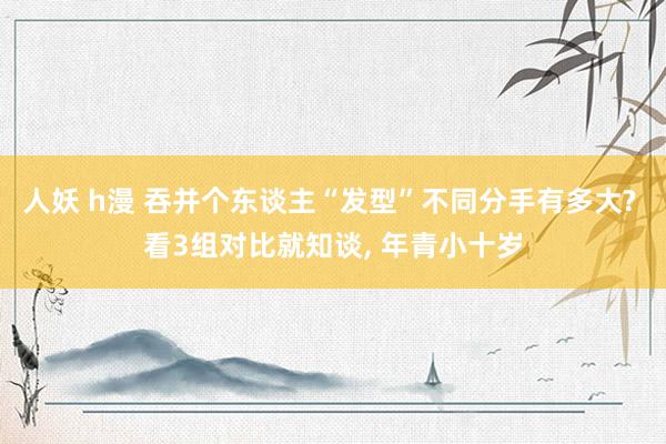 人妖 h漫 吞并个东谈主“发型”不同分手有多大? 看3组对比就知谈， 年青小十岁