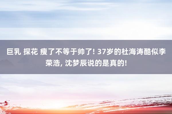 巨乳 探花 瘦了不等于帅了! 37岁的杜海涛酷似李荣浩， 沈梦辰说的是真的!