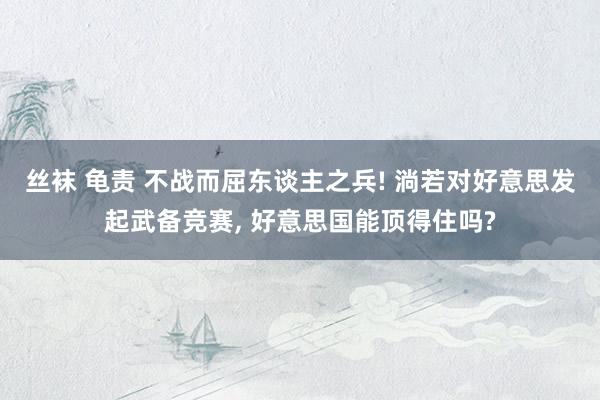 丝袜 龟责 不战而屈东谈主之兵! 淌若对好意思发起武备竞赛， 好意思国能顶得住吗?