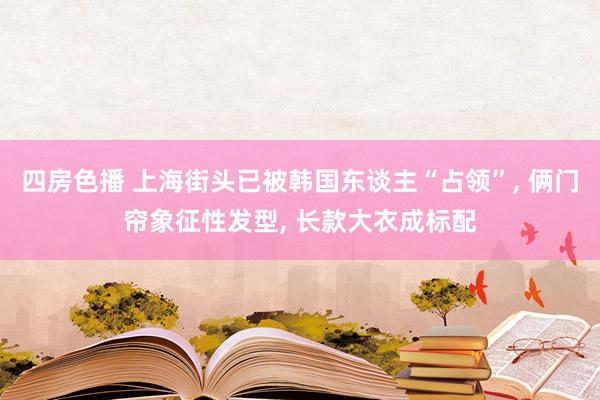 四房色播 上海街头已被韩国东谈主“占领”， 俩门帘象征性发型， 长款大衣成标配