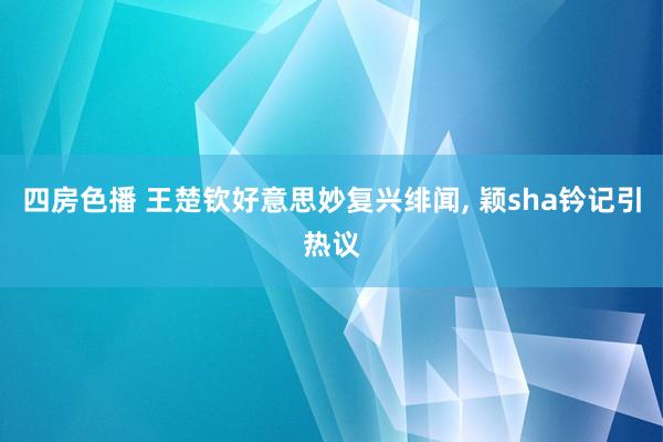 四房色播 王楚钦好意思妙复兴绯闻， 颖sha钤记引热议