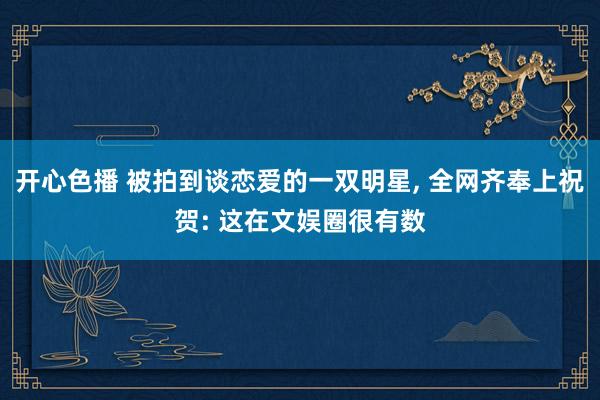 开心色播 被拍到谈恋爱的一双明星， 全网齐奉上祝贺: 这在文娱圈很有数