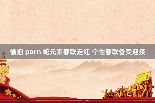 偷拍 porn 蛇元素春联走红 个性春联备受迎接