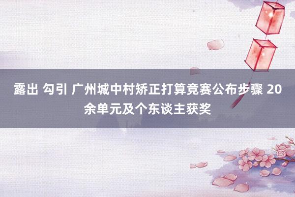 露出 勾引 广州城中村矫正打算竞赛公布步骤 20余单元及个东谈主获奖