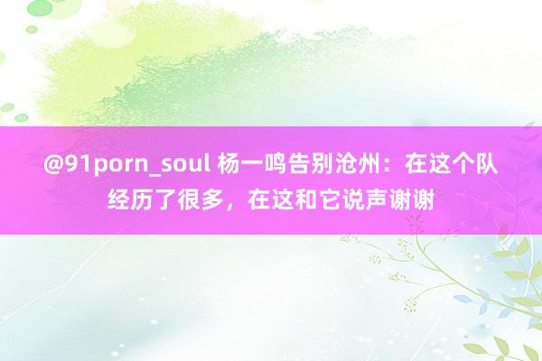 @91porn_soul 杨一鸣告别沧州：在这个队经历了很多，在这和它说声谢谢