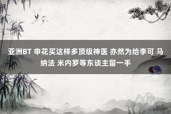 亚洲BT 申花买这样多顶级神医 亦然为给李可 马纳法 米内罗等东谈主留一手