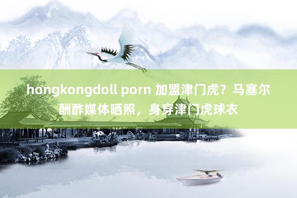 hongkongdoll porn 加盟津门虎？马塞尔酬酢媒体晒照，身穿津门虎球衣