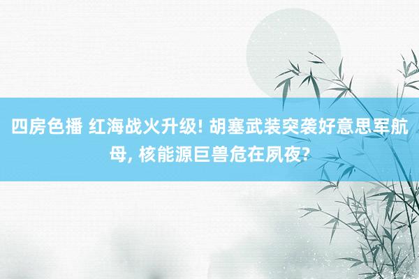 四房色播 红海战火升级! 胡塞武装突袭好意思军航母， 核能源巨兽危在夙夜?