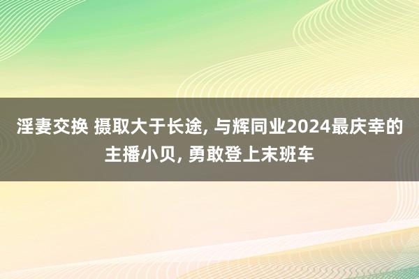 淫妻交换 摄取大于长途， 与辉同业2024最庆幸的主播小贝， 勇敢登上末班车