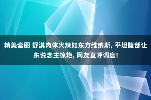 精美套图 舒淇肉体火辣如东方维纳斯， 平坦腹部让东说念主惊艳， 网友直呼调度!