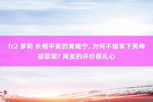 fc2 萝莉 长相平素的黄曦宁， 为何不错拿下男神胡歌呢? 网友的评价很扎心