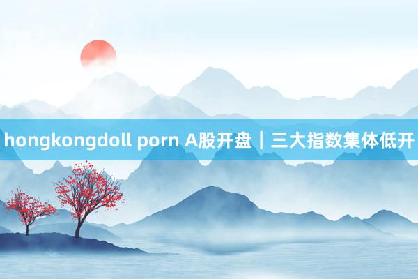 hongkongdoll porn A股开盘｜三大指数集体低开