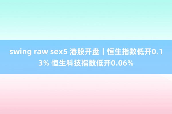 swing raw sex5 港股开盘｜恒生指数低开0.13% 恒生科技指数低开0.06%