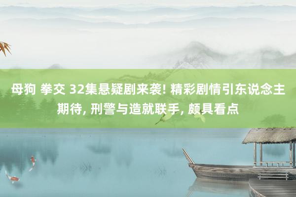 母狗 拳交 32集悬疑剧来袭! 精彩剧情引东说念主期待， 刑警与造就联手， 颇具看点