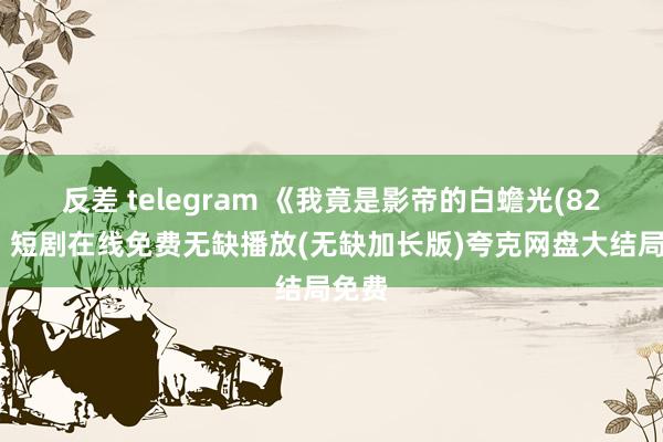 反差 telegram 《我竟是影帝的白蟾光(82集)》短剧在线免费无缺播放(无缺加长版)夸克网盘大结局免费