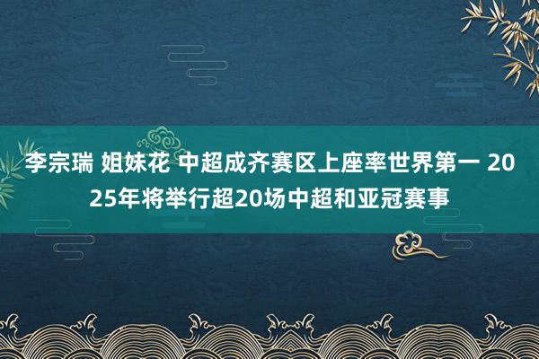 李宗瑞 姐妹花 中超成齐赛区上座率世界第一 2025年将举行超20场中超和亚冠赛事