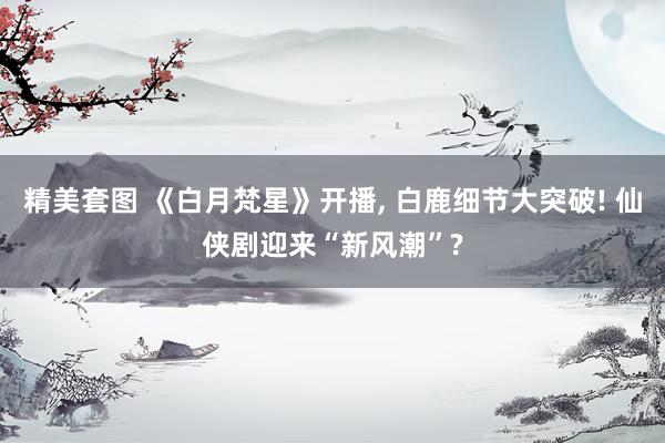 精美套图 《白月梵星》开播， 白鹿细节大突破! 仙侠剧迎来“新风潮”?