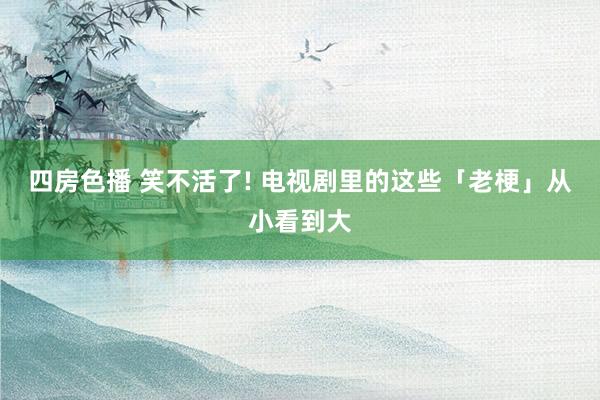 四房色播 笑不活了! 电视剧里的这些「老梗」从小看到大