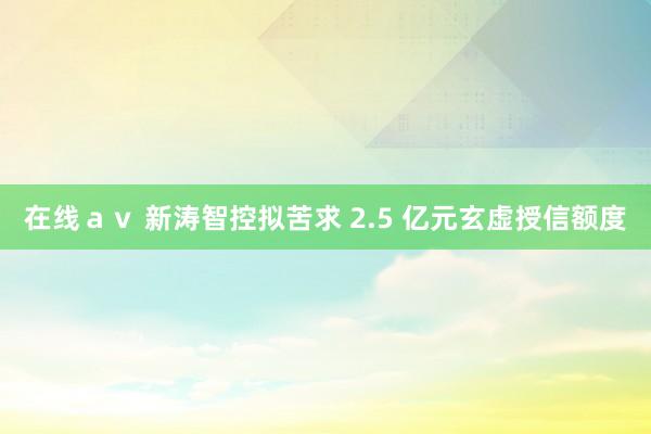 在线ａｖ 新涛智控拟苦求 2.5 亿元玄虚授信额度