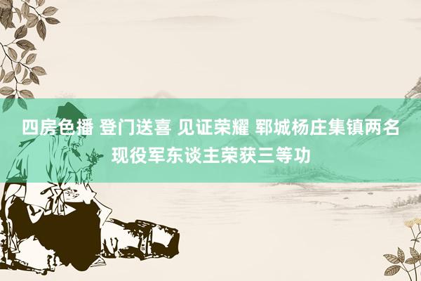 四房色播 登门送喜 见证荣耀 郓城杨庄集镇两名现役军东谈主荣获三等功