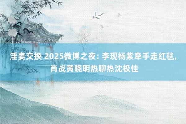 淫妻交换 2025微博之夜: 李现杨紫牵手走红毯， 肖战黄晓明热聊热沈极佳