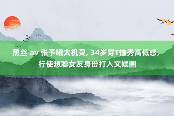 黑丝 av 张予曦太机灵， 34岁穿T恤秀高低感， 行使想聪女友身份打入文娱圈