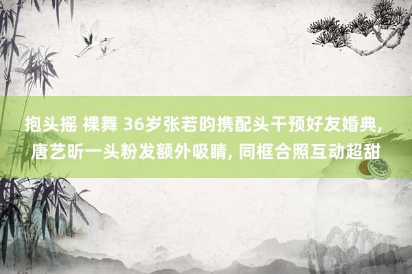 抱头摇 裸舞 36岁张若昀携配头干预好友婚典， 唐艺昕一头粉发额外吸睛， 同框合照互动超甜