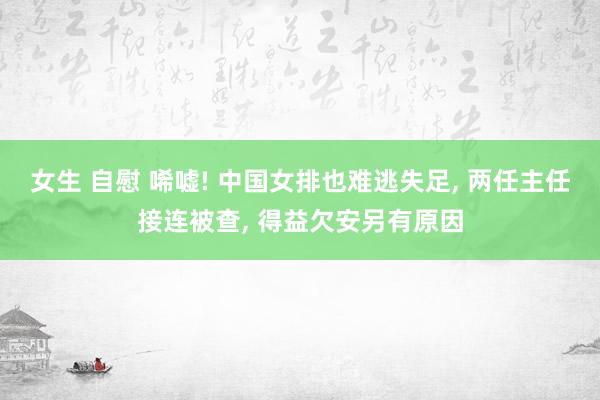 女生 自慰 唏嘘! 中国女排也难逃失足， 两任主任接连被查， 得益欠安另有原因