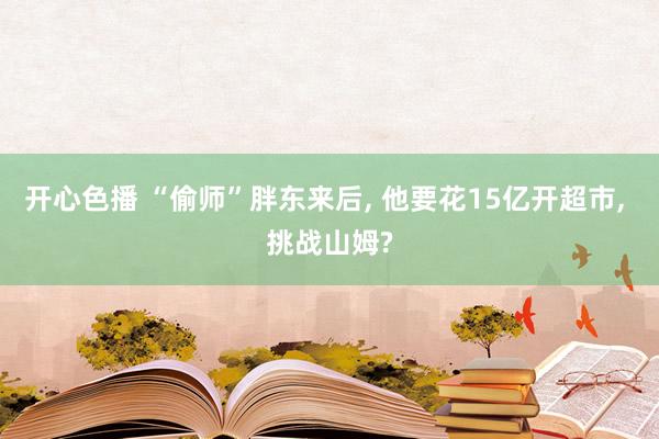 开心色播 “偷师”胖东来后， 他要花15亿开超市， 挑战山姆?