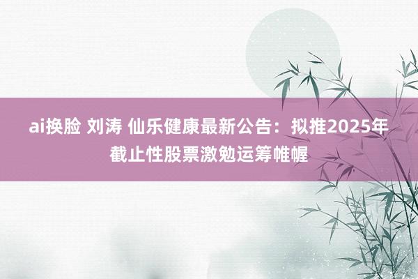 ai换脸 刘涛 仙乐健康最新公告：拟推2025年截止性股票激勉运筹帷幄