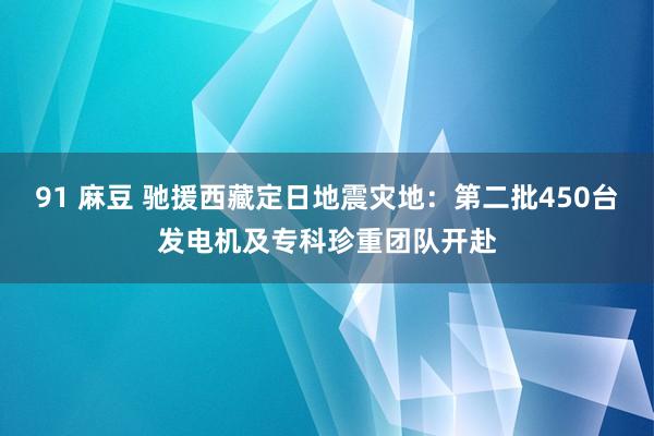 91 麻豆 驰援西藏定日地震灾地：第二批450台发电机及专科珍重团队开赴