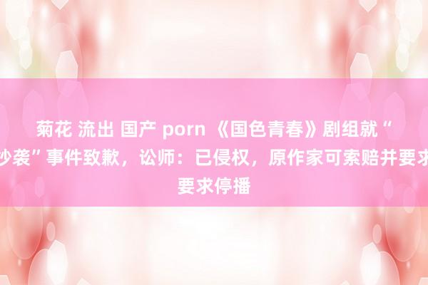 菊花 流出 国产 porn 《国色青春》剧组就“妆造抄袭”事件致歉，讼师：已侵权，原作家可索赔并要求停播