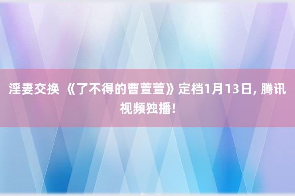 淫妻交换 《了不得的曹萱萱》定档1月13日， 腾讯视频独播!